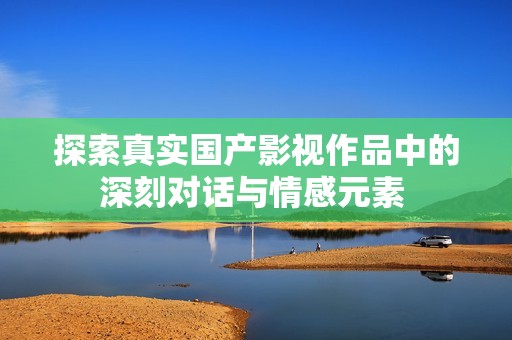 探索真实国产影视作品中的深刻对话与情感元素 