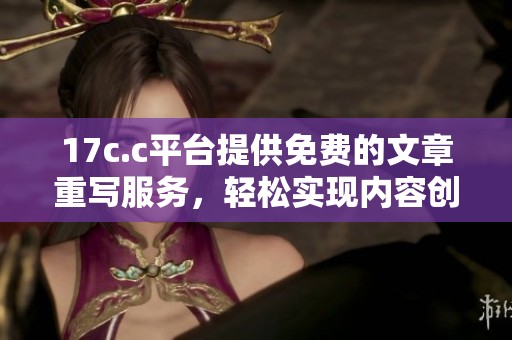 17c.c平台提供免费的文章重写服务，轻松实现内容创作和优化