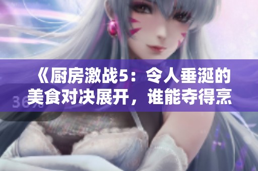 《厨房激战5：令人垂涎的美食对决展开，谁能夺得烹饪之王的荣耀》