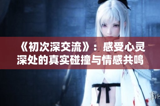 《初次深交流》：感受心灵深处的真实碰撞与情感共鸣的韩剧故事