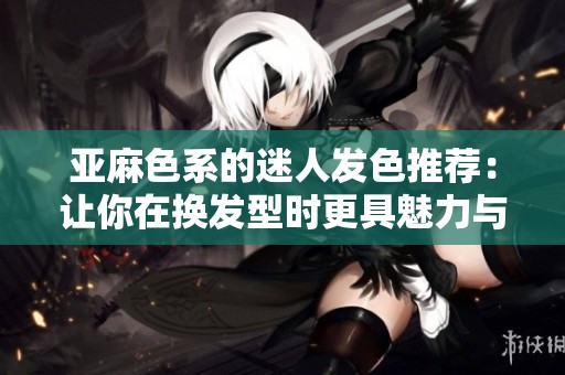 亚麻色系的迷人发色推荐：让你在换发型时更具魅力与风格