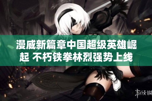 漫威新篇章中国超级英雄崛起 不朽铁拳林烈强势上线