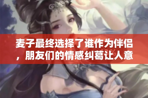 麦子最终选择了谁作为伴侣，朋友们的情感纠葛让人意外和感动