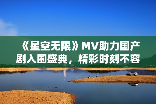 《星空无限》MV助力国产剧入围盛典，精彩时刻不容错过
