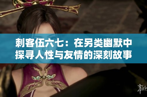 刺客伍六七：在另类幽默中探寻人性与友情的深刻故事