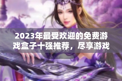 2023年最受欢迎的免费游戏盒子十强推荐，尽享游戏乐趣无负担