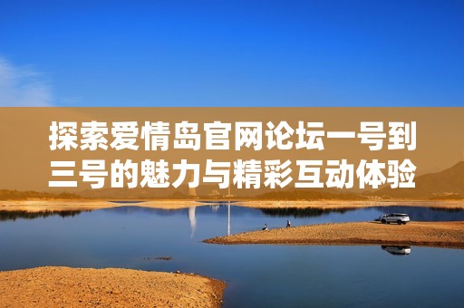 探索爱情岛官网论坛一号到三号的魅力与精彩互动体验分享