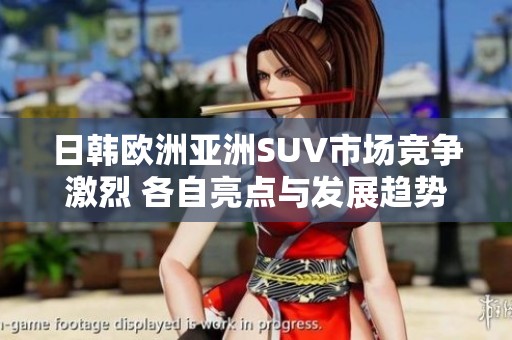 日韩欧洲亚洲SUV市场竞争激烈 各自亮点与发展趋势分析
