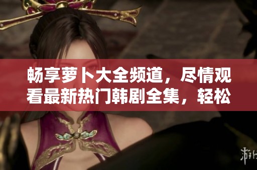 畅享萝卜大全频道，尽情观看最新热门韩剧全集，轻松追剧无限乐趣