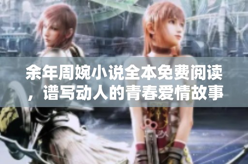 余年周婉小说全本免费阅读，谱写动人的青春爱情故事尽在其中