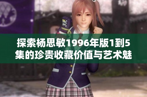 探索杨思敏1996年版1到5集的珍贵收藏价值与艺术魅力分析