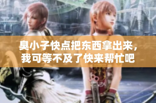 臭小子快点把东西拿出来，我可等不及了快来帮忙吧