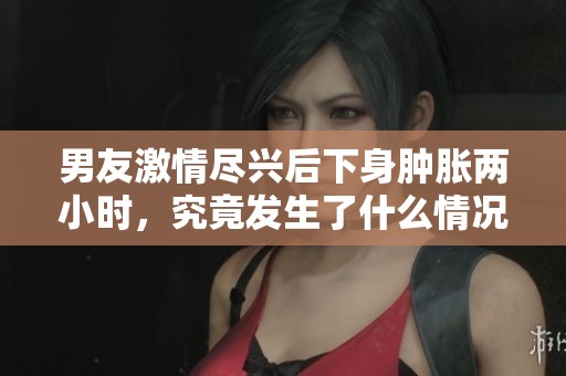 男友激情尽兴后下身肿胀两小时，究竟发生了什么情况