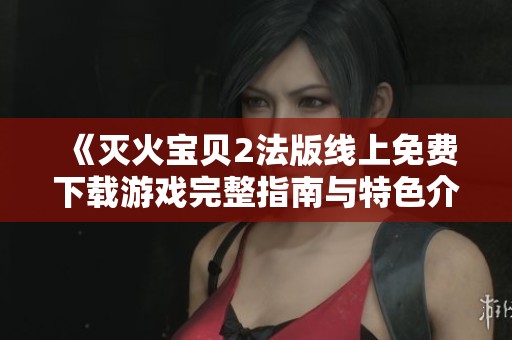 《灭火宝贝2法版线上免费下载游戏完整指南与特色介绍》