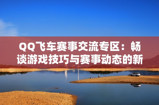 QQ飞车赛事交流专区：畅谈游戏技巧与赛事动态的新平台
