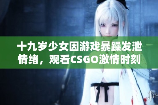 十九岁少女因游戏暴躁发泄情绪，观看CSGO激情时刻引人关注