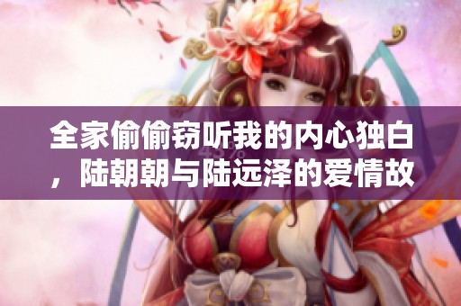 全家偷偷窃听我的内心独白，陆朝朝与陆远泽的爱情故事免费阅读