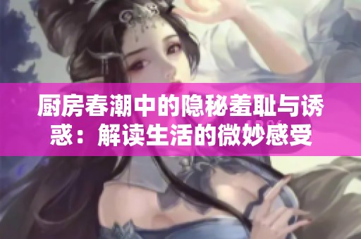 厨房春潮中的隐秘羞耻与诱惑：解读生活的微妙感受