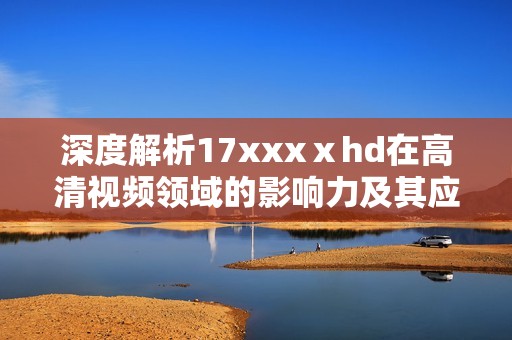 深度解析17xxxⅹhd在高清视频领域的影响力及其应用前景