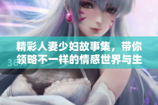 精彩人妻少妇故事集，带你领略不一样的情感世界与生活挑战