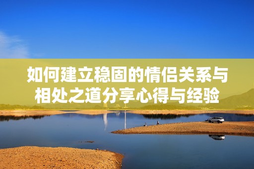 如何建立稳固的情侣关系与相处之道分享心得与经验