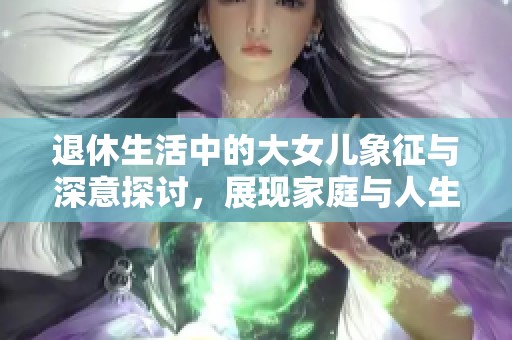 退休生活中的大女儿象征与深意探讨，展现家庭与人生的新篇章