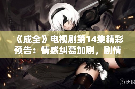 《成全》电视剧第14集精彩预告：情感纠葛加剧，剧情发展引人关注