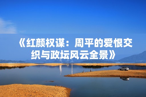 《红颜权谋：周平的爱恨交织与政坛风云全景》
