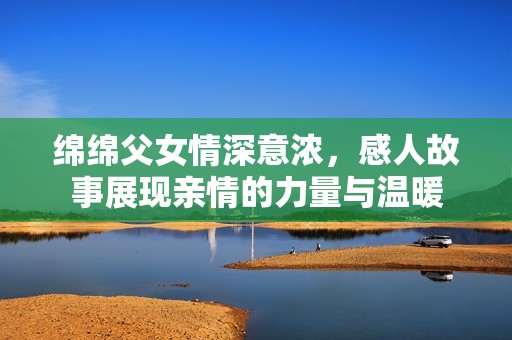 绵绵父女情深意浓，感人故事展现亲情的力量与温暖