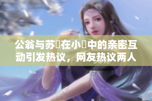 公翁与苏玥在小泬中的亲密互动引发热议，网友热议两人关系发展