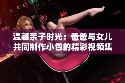 温馨亲子时光：爸爸与女儿共同制作小包的精彩视频集锦