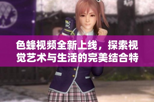 色蜂视频全新上线，探索视觉艺术与生活的完美结合特色内容分享