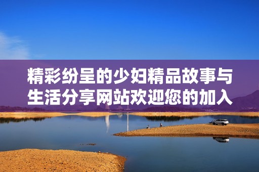精彩纷呈的少妇精品故事与生活分享网站欢迎您的加入