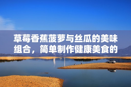 草莓香蕉菠萝与丝瓜的美味组合，简单制作健康美食的方法分享