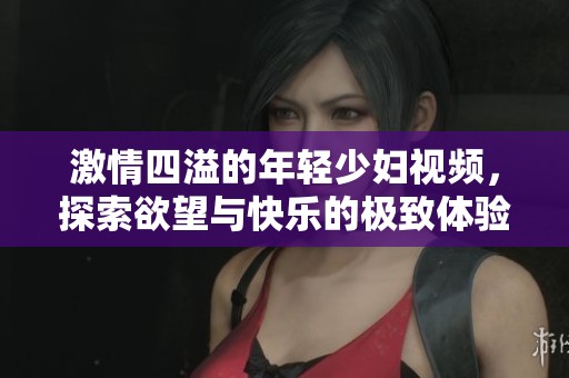激情四溢的年轻少妇视频，探索欲望与快乐的极致体验