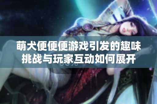 萌犬便便便游戏引发的趣味挑战与玩家互动如何展开