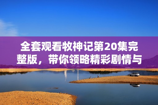 全套观看牧神记第20集完整版，带你领略精彩剧情与角色发展