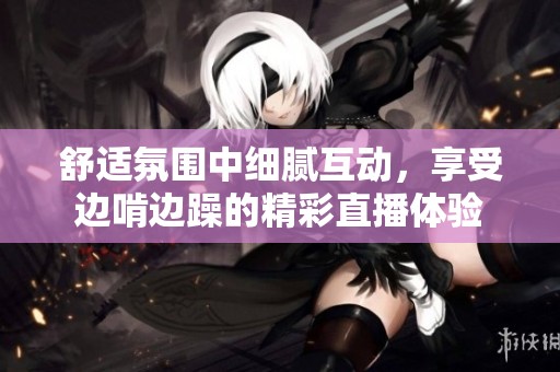 舒适氛围中细腻互动，享受边啃边躁的精彩直播体验