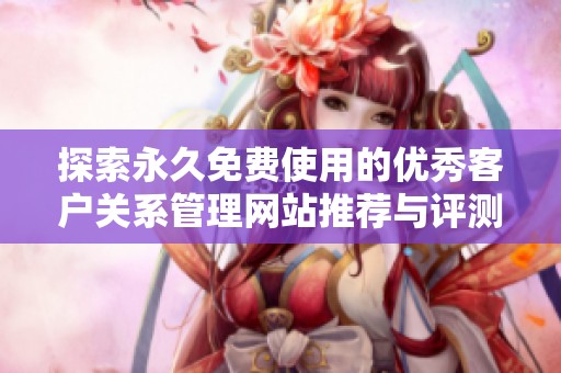 探索永久免费使用的优秀客户关系管理网站推荐与评测