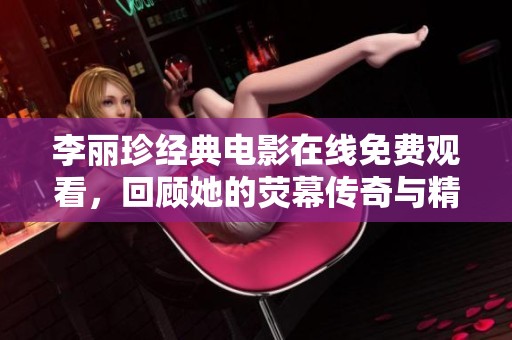 李丽珍经典电影在线免费观看，回顾她的荧幕传奇与精彩瞬间