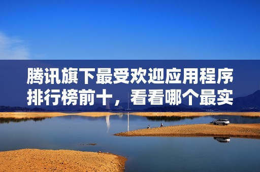 腾讯旗下最受欢迎应用程序排行榜前十，看看哪个最实用