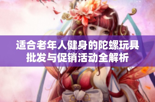 适合老年人健身的陀螺玩具批发与促销活动全解析