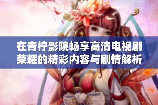 在青柠影院畅享高清电视剧荣耀的精彩内容与剧情解析