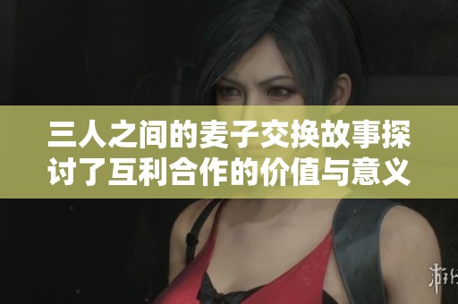 三人之间的麦子交换故事探讨了互利合作的价值与意义