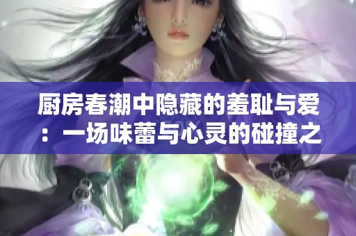 厨房春潮中隐藏的羞耻与爱：一场味蕾与心灵的碰撞之旅