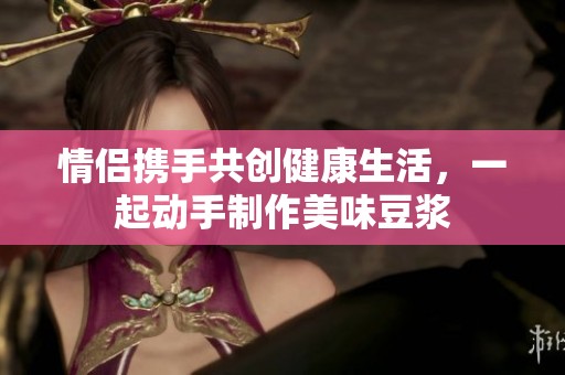 情侣携手共创健康生活，一起动手制作美味豆浆
