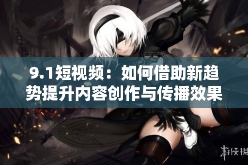 9.1短视频：如何借助新趋势提升内容创作与传播效果