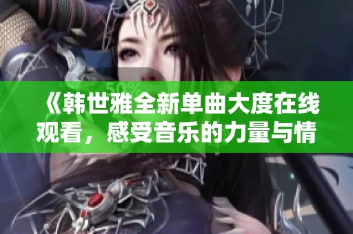 《韩世雅全新单曲大度在线观看，感受音乐的力量与情感的细腻》