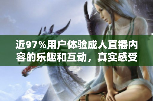 近97%用户体验成人直播内容的乐趣和互动，真实感受热潮来袭