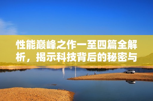 性能巅峰之作一至四篇全解析，揭示科技背后的秘密与未来趋势
